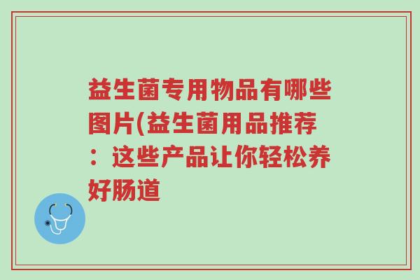 益生菌专用物品有哪些图片(益生菌用品推荐:这些产品让你轻松养好肠道-第1张图片-超越 益生菌专用物品有哪些图片(益生菌用品推荐:这些产品让你轻松养好肠道-第1张图片-超越