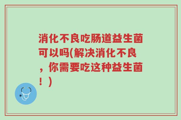 消化不良吃肠道益生菌可以吗(解决消化不良,你需要吃这种益生菌!)-第1张图片-超越 消化不良吃肠道益生菌可以吗(解决消化不良,你需要吃这种益生菌!)-第1张图片-超越