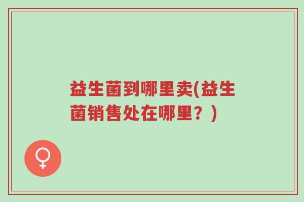 益生菌到哪里卖(益生菌销售处在哪里?)-第1张图片-超越 益生菌到哪里卖(益生菌销售处在哪里?)-第1张图片-超越