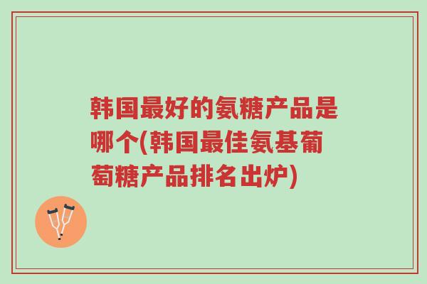韩国最好的氨糖产品是哪个(韩国最佳氨基葡萄糖产品排名出炉)-第1张图片-超越 韩国最好的氨糖产品是哪个(韩国最佳氨基葡萄糖产品排名出炉)-第1张图片-超越