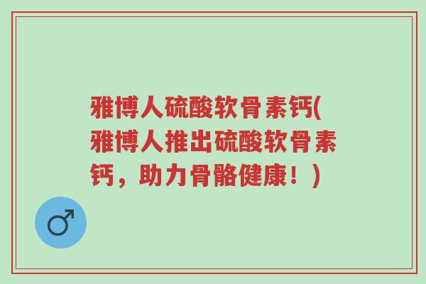 雅博人硫酸软骨素钙(雅博人推出硫酸软骨素钙,助力骨骼健康!)-第1张图片-超越 雅博人硫酸软骨素钙(雅博人推出硫酸软骨素钙,助力骨骼健康!)-第1张图片-超越