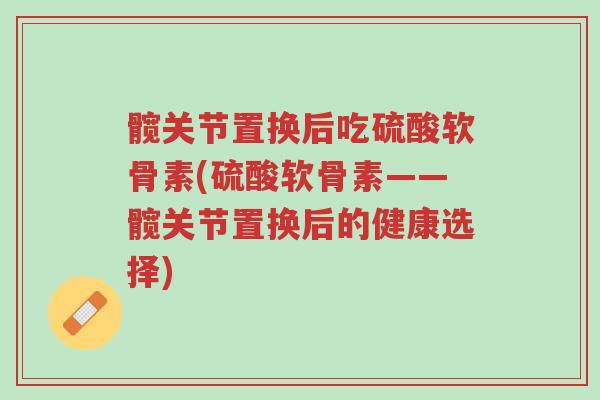 髋关节置换后吃硫酸软骨素(硫酸软骨素——髋关节置换后的健康选择)-第1张图片-超越 髋关节置换后吃硫酸软骨素(硫酸软骨素——髋关节置换后的健康选择)-第1张图片-超越