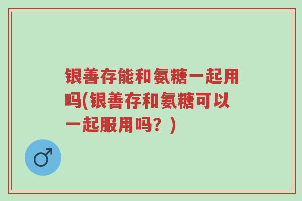 银善存能和氨糖一起用吗(银善存和氨糖可以一起服用吗?)-第1张图片-超越 银善存能和氨糖一起用吗(银善存和氨糖可以一起服用吗?)-第1张图片-超越