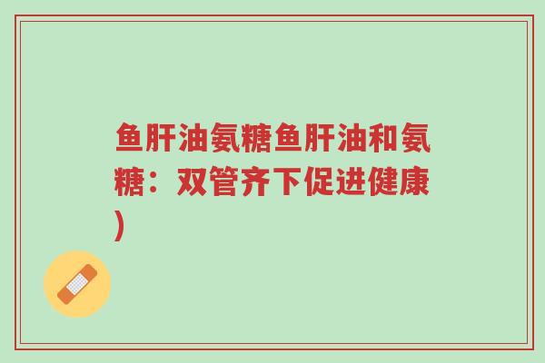 鱼肝油氨糖鱼肝油和氨糖:双管齐下促进健康)-第1张图片-超越 鱼肝油氨糖鱼肝油和氨糖:双管齐下促进健康)-第1张图片-超越