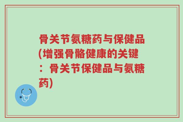 骨关节氨糖药与保健品(增强骨骼健康的关键：骨关节保健品与氨糖药)-第1张图片-超越