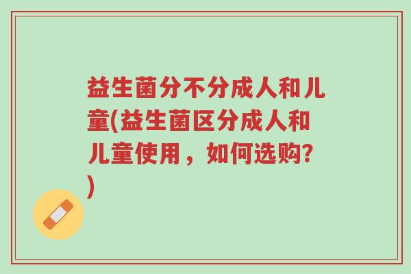 益生菌分不分成人和儿童(益生菌区分成人和儿童使用,如何选购?)-第1张图片-超越 益生菌分不分成人和儿童(益生菌区分成人和儿童使用,如何选购?)-第1张图片-超越