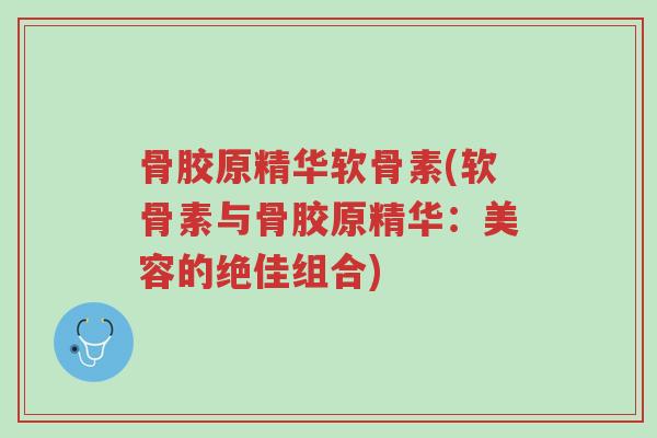 骨胶原精华软骨素(软骨素与骨胶原精华:美容的绝佳组合)-第1张图片-超越 骨胶原精华软骨素(软骨素与骨胶原精华:美容的绝佳组合)-第1张图片-超越