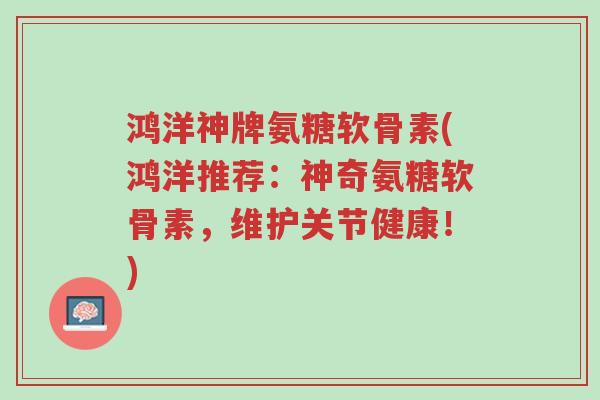 鸿洋神牌氨糖软骨素(鸿洋推荐:神奇氨糖软骨素,维护关节健康!)-第1张图片-超越 鸿洋神牌氨糖软骨素(鸿洋推荐:神奇氨糖软骨素,维护关节健康!)-第1张图片-超越