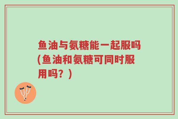 鱼油与氨糖能一起服吗(鱼油和氨糖可同时服用吗?)-第1张图片-超越 鱼油与氨糖能一起服吗(鱼油和氨糖可同时服用吗?)-第1张图片-超越