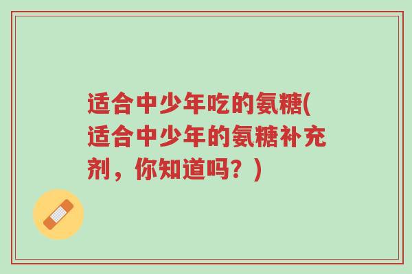适合中少年吃的氨糖(适合中少年的氨糖补充剂,你知道吗?)-第1张图片-超越 适合中少年吃的氨糖(适合中少年的氨糖补充剂,你知道吗?)-第1张图片-超越
