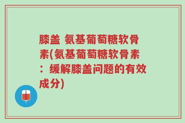膝盖 氨基葡萄糖软骨素(氨基葡萄糖软骨素:缓解膝盖问题的有效成分)-第1张图片-超越 膝盖 氨基葡萄糖软骨素(氨基葡萄糖软骨素:缓解膝盖问题的有效成分)-第1张图片-超越
