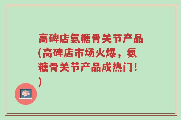 高碑店氨糖骨关节产品(高碑店市场火爆，氨糖骨关节产品成热门！)-第1张图片-超越