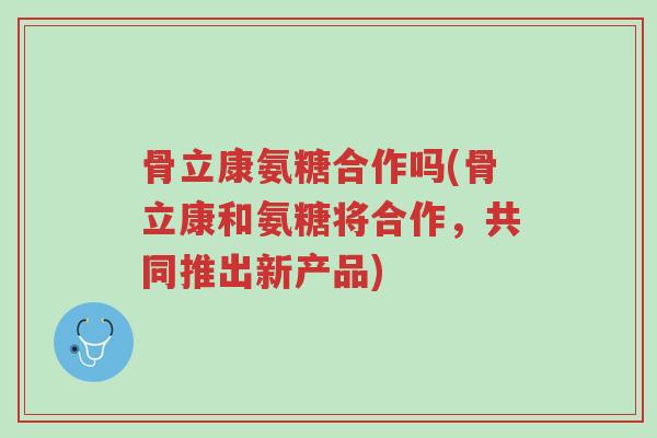 骨立康氨糖合作吗(骨立康和氨糖将合作,共同推出新产品)-第1张图片-超越 骨立康氨糖合作吗(骨立康和氨糖将合作,共同推出新产品)-第1张图片-超越