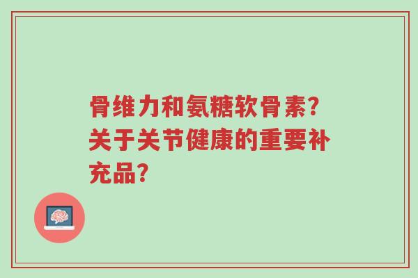 骨维力和氨糖软骨素？关于关节健康的重要补充品？-第1张图片-超越