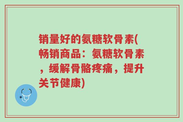 销量好的氨糖软骨素(畅销商品:氨糖软骨素,缓解骨骼疼痛,提升关节健康)-第1张图片-超越 销量好的氨糖软骨素(畅销商品:氨糖软骨素,缓解骨骼疼痛,提升关节健康)-第1张图片-超越