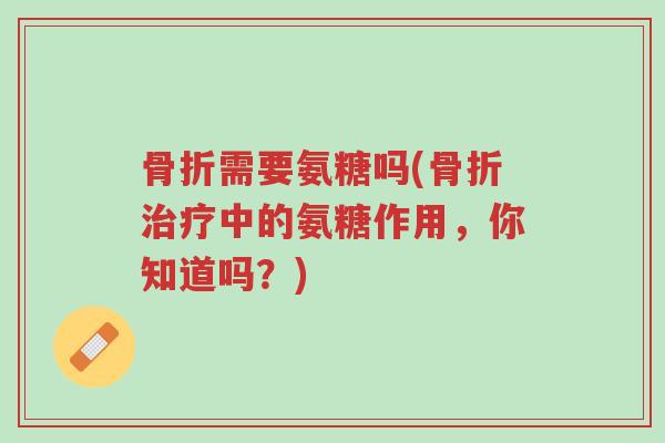 骨折需要氨糖吗(骨折治疗中的氨糖作用，你知道吗？)-第1张图片-超越