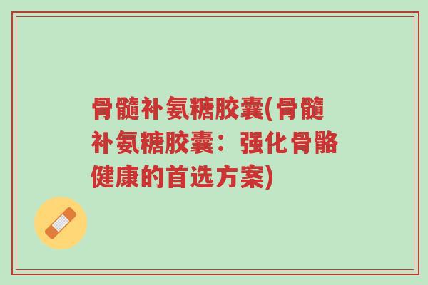 骨髓补氨糖胶囊(骨髓补氨糖胶囊:强化骨骼健康的首选方案)-第1张图片-超越 骨髓补氨糖胶囊(骨髓补氨糖胶囊:强化骨骼健康的首选方案)-第1张图片-超越