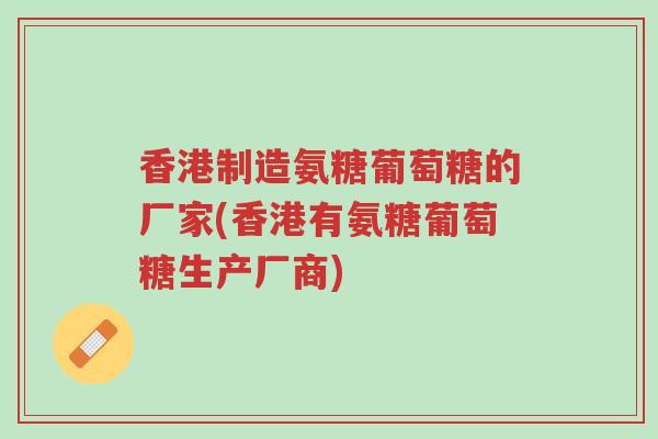 香港制造氨糖葡萄糖的厂家(香港有氨糖葡萄糖生产厂商)-第1张图片-超越 香港制造氨糖葡萄糖的厂家(香港有氨糖葡萄糖生产厂商)-第1张图片-超越
