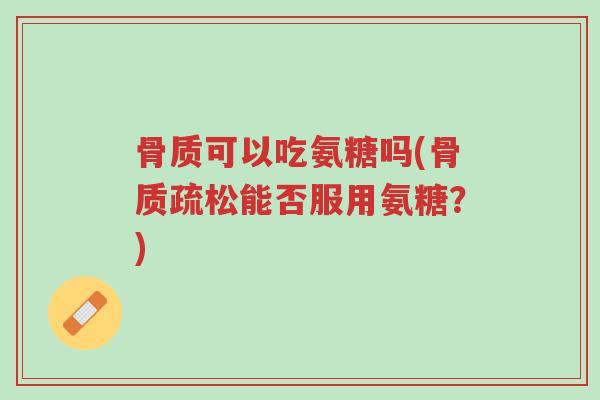 骨质可以吃氨糖吗(骨质疏松能否服用氨糖?)-第1张图片-超越 骨质可以吃氨糖吗(骨质疏松能否服用氨糖?)-第1张图片-超越