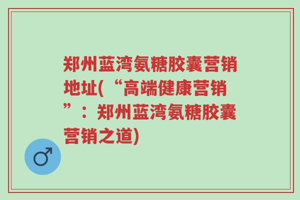 郑州蓝湾氨糖胶囊营销地址(“高端健康营销”：郑州蓝湾氨糖胶囊营销之道)-第1张图片-超越