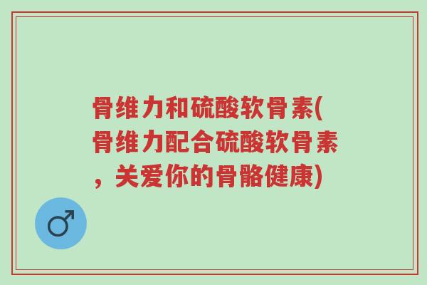 骨维力和硫酸软骨素(骨维力配合硫酸软骨素,关爱你的骨骼健康)-第1张图片-超越 骨维力和硫酸软骨素(骨维力配合硫酸软骨素,关爱你的骨骼健康)-第1张图片-超越