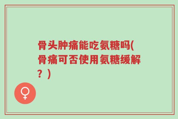 骨头肿痛能吃氨糖吗(骨痛可否使用氨糖缓解?)-第1张图片-超越 骨头肿痛能吃氨糖吗(骨痛可否使用氨糖缓解?)-第1张图片-超越