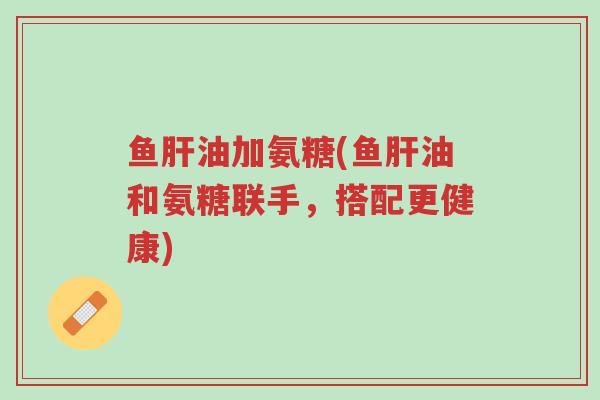 鱼肝油加氨糖(鱼肝油和氨糖联手,搭配更健康)-第1张图片-超越 鱼肝油加氨糖(鱼肝油和氨糖联手,搭配更健康)-第1张图片-超越