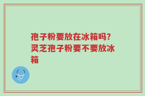 孢子粉要放在冰箱吗?灵芝孢子粉要不要放冰箱-第1张图片-超越 孢子粉要放在冰箱吗?灵芝孢子粉要不要放冰箱-第1张图片-超越