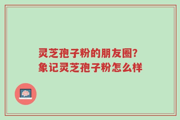 灵芝孢子粉的朋友圈？象记灵芝孢子粉怎么样-第1张图片-超越
