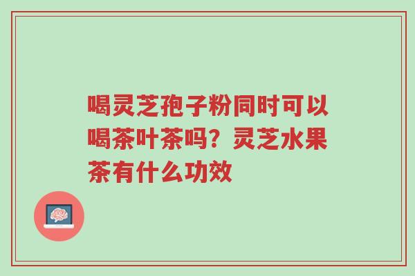 喝灵芝孢子粉同时可以喝茶叶茶吗?灵芝水果茶有什么功效-第1张图片-超越 喝灵芝孢子粉同时可以喝茶叶茶吗?灵芝水果茶有什么功效-第1张图片-超越