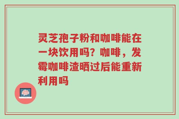 灵芝孢子粉和咖啡能在一块饮用吗?咖啡,发霉咖啡渣晒过后能重新利用吗-第1张图片-超越 灵芝孢子粉和咖啡能在一块饮用吗?咖啡,发霉咖啡渣晒过后能重新利用吗-第1张图片-超越