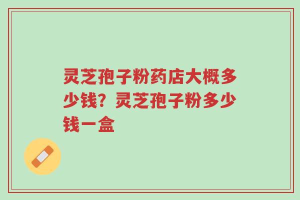 灵芝孢子粉药店大概多少钱？灵芝孢子粉多少钱一盒-第1张图片-超越