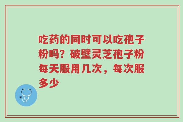 吃药的同时可以吃孢子粉吗?破壁灵芝孢子粉每天服用几次,每次服多少-第1张图片-超越 吃药的同时可以吃孢子粉吗?破壁灵芝孢子粉每天服用几次,每次服多少-第1张图片-超越