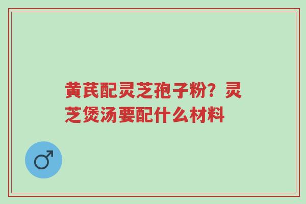 黄芪配灵芝孢子粉？灵芝煲汤要配什么材料-第1张图片-超越