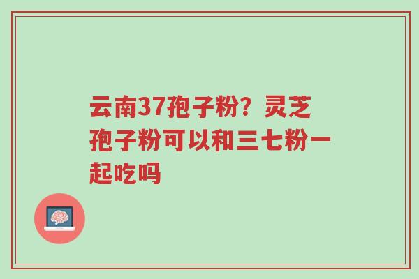 云南37孢子粉?灵芝孢子粉可以和三七粉一起吃吗-第1张图片-超越 云南37孢子粉?灵芝孢子粉可以和三七粉一起吃吗-第1张图片-超越