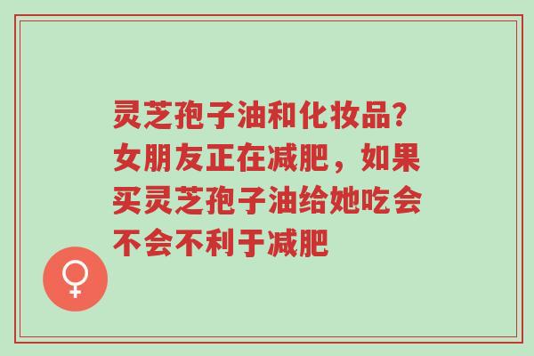 灵芝孢子油和化妆品?女朋友正在减肥,如果买灵芝孢子油给她吃会不会不利于减肥-第1张图片-超越 灵芝孢子油和化妆品?女朋友正在减肥,如果买灵芝孢子油给她吃会不会不利于减肥-第1张图片-超越