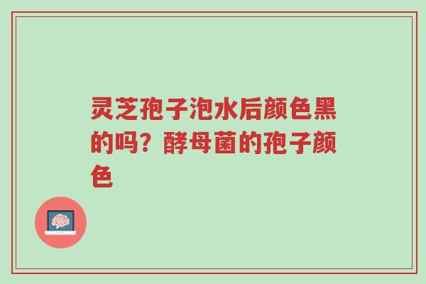 灵芝孢子泡水后颜色黑的吗？酵母菌的孢子颜色-第1张图片-超越