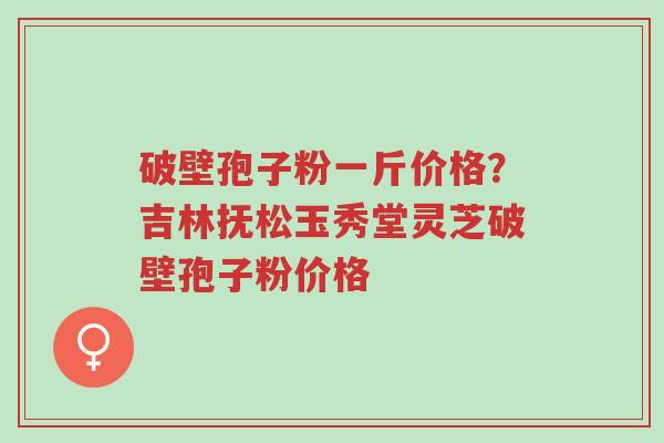 破壁孢子粉一斤价格?吉林抚松玉秀堂灵芝破壁孢子粉价格-第1张图片-超越 破壁孢子粉一斤价格?吉林抚松玉秀堂灵芝破壁孢子粉价格-第1张图片-超越