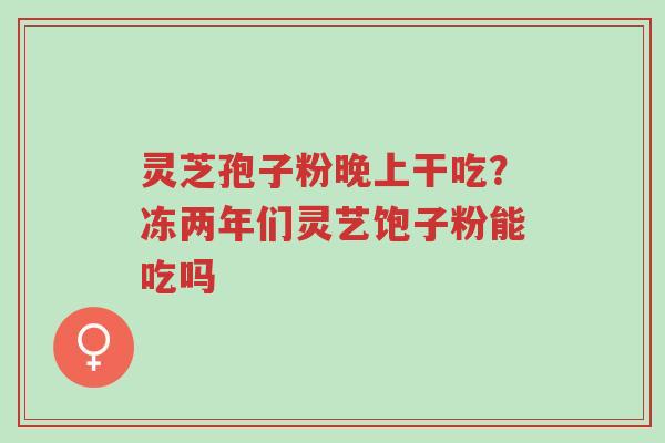 灵芝孢子粉晚上干吃?冻两年们灵艺饱子粉能吃吗-第1张图片-超越 灵芝孢子粉晚上干吃?冻两年们灵艺饱子粉能吃吗-第1张图片-超越