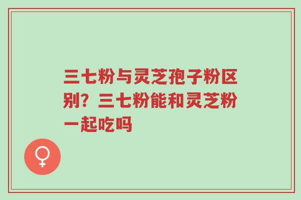 三七粉与灵芝孢子粉区别？三七粉能和灵芝粉一起吃吗-第1张图片-超越