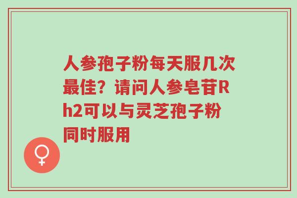 人参孢子粉每天服几次最佳？请问人参皂苷Rh2可以与灵芝孢子粉同时服用-第1张图片-超越