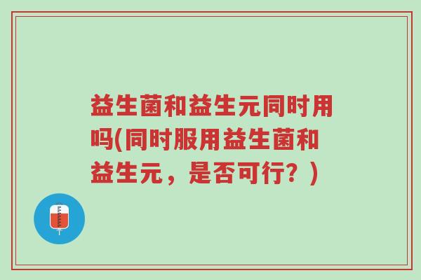 益生菌和益生元同时用吗(同时服用益生菌和益生元,是否可行?)-第1张图片-超越 益生菌和益生元同时用吗(同时服用益生菌和益生元,是否可行?)-第1张图片-超越