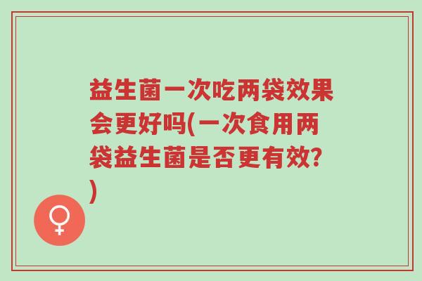 益生菌一次吃两袋效果会更好吗(一次食用两袋益生菌是否更有效?)-第1张图片-超越 益生菌一次吃两袋效果会更好吗(一次食用两袋益生菌是否更有效?)-第1张图片-超越