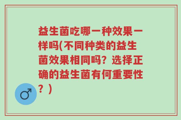 益生菌吃哪一种效果一样吗(不同种类的益生菌效果相同吗?选择正确的益生菌有何重要性?)-第1张图片-超越 益生菌吃哪一种效果一样吗(不同种类的益生菌效果相同吗?选择正确的益生菌有何重要性?)-第1张图片-超越