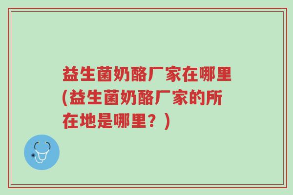 益生菌奶酪厂家在哪里(益生菌奶酪厂家的所在地是哪里?)-第1张图片-超越 益生菌奶酪厂家在哪里(益生菌奶酪厂家的所在地是哪里?)-第1张图片-超越