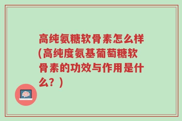 高纯氨糖软骨素怎么样(高纯度氨基葡萄糖软骨素的功效与作用是什么？)-第1张图片-超越
