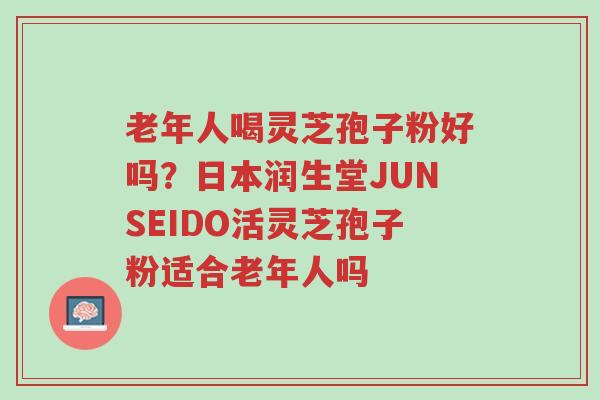 老年人喝灵芝孢子粉好吗?日本润生堂JUNSEIDO活灵芝孢子粉适合老年人吗-第1张图片-超越 老年人喝灵芝孢子粉好吗?日本润生堂JUNSEIDO活灵芝孢子粉适合老年人吗-第1张图片-超越