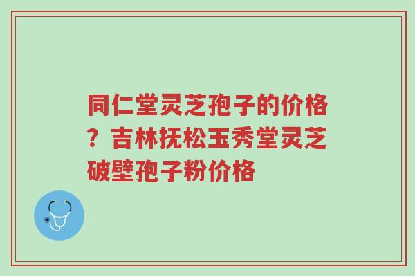 同仁堂灵芝孢子的价格?吉林抚松玉秀堂灵芝破壁孢子粉价格-第1张图片-超越 同仁堂灵芝孢子的价格?吉林抚松玉秀堂灵芝破壁孢子粉价格-第1张图片-超越