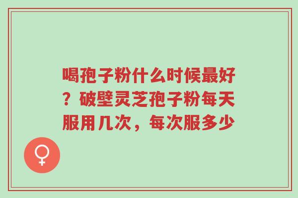 喝孢子粉什么时候最好？破壁灵芝孢子粉每天服用几次，每次服多少-第1张图片-超越