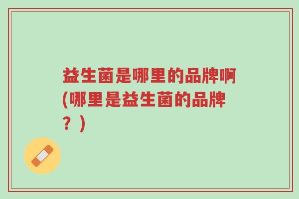 益生菌是哪里的品牌啊(哪里是益生菌的品牌?)-第1张图片-超越 益生菌是哪里的品牌啊(哪里是益生菌的品牌?)-第1张图片-超越